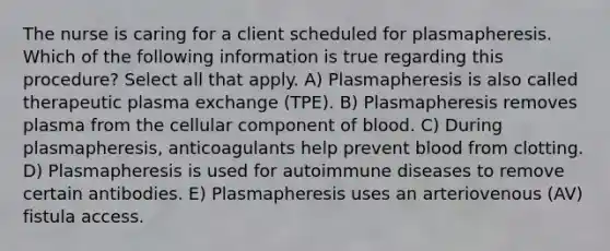 The nurse is caring for a client scheduled for plasmapheresis. Which of the following information is true regarding this procedure? Select all that apply. A) Plasmapheresis is also called therapeutic plasma exchange (TPE). B) Plasmapheresis removes plasma from the cellular component of blood. C) During plasmapheresis, anticoagulants help prevent blood from clotting. D) Plasmapheresis is used for autoimmune diseases to remove certain antibodies. E) Plasmapheresis uses an arteriovenous (AV) fistula access.