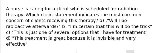 A nurse is caring for a client who is scheduled for radiation therapy. Which client statement indicates the most common concern of clients receiving this therapy? a) ."Will I be radioactive afterwards?" b) "I'm certain that this will do the trick" c) "This is just one of several options that I have for treatment" d) "This treatment is great because it is invisible and very effective"