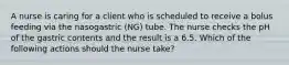 A nurse is caring for a client who is scheduled to receive a bolus feeding via the nasogastric (NG) tube. The nurse checks the pH of the gastric contents and the result is a 6.5. Which of the following actions should the nurse take?