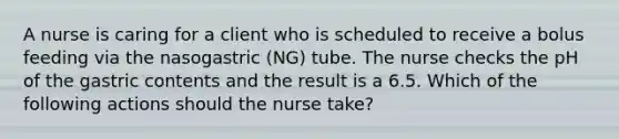 A nurse is caring for a client who is scheduled to receive a bolus feeding via the nasogastric (NG) tube. The nurse checks the pH of the gastric contents and the result is a 6.5. Which of the following actions should the nurse take?