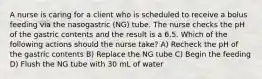 A nurse is caring for a client who is scheduled to receive a bolus feeding via the nasogastric (NG) tube. The nurse checks the pH of the gastric contents and the result is a 6.5. Which of the following actions should the nurse take? A) Recheck the pH of the gastric contents B) Replace the NG tube C) Begin the feeding D) Flush the NG tube with 30 mL of water