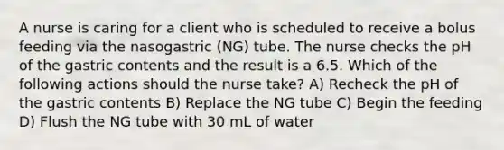 A nurse is caring for a client who is scheduled to receive a bolus feeding via the nasogastric (NG) tube. The nurse checks the pH of the gastric contents and the result is a 6.5. Which of the following actions should the nurse take? A) Recheck the pH of the gastric contents B) Replace the NG tube C) Begin the feeding D) Flush the NG tube with 30 mL of water