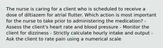 The nurse is caring for a client who is scheduled to receive a dose of diltiazem for atrial flutter. Which action is most important for the nurse to take prior to administering the medication? - Assess the client's heart rate and blood pressure - Monitor the client for dizziness - Strictly calculate hourly intake and output - Ask the client to rate pain using a numerical scale