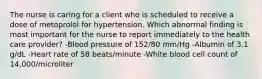 The nurse is caring for a client who is scheduled to receive a dose of metoprolol for hypertension. Which abnormal finding is most important for the nurse to report immediately to the health care provider? -Blood pressure of 152/80 mm/Hg -Albumin of 3.1 g/dL -Heart rate of 58 beats/minute -White blood cell count of 14,000/microliter