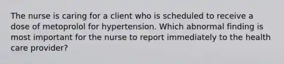 The nurse is caring for a client who is scheduled to receive a dose of metoprolol for hypertension. Which abnormal finding is most important for the nurse to report immediately to the health care provider?