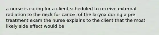 a nurse is caring for a client scheduled to receive external radiation to the neck for cance rof the larynx during a pre treatment exam the nurse explains to the client that the most likely side effect would be