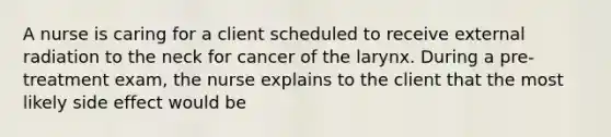 A nurse is caring for a client scheduled to receive external radiation to the neck for cancer of the larynx. During a pre-treatment exam, the nurse explains to the client that the most likely side effect would be