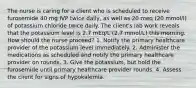 The nurse is caring for a client who is scheduled to receive furosemide 40 mg IVP twice daily, as well as 20 meq (20 mmol/l) of potassium chloride twice daily. The client's lab work reveals that the potassium level is 2.7 mEq/L (2.7 mmol/L) this morning. How should the nurse proceed? 1. Notify the primary healthcare provider of the potassium level immediately. 2. Administer the medications as scheduled and notify the primary healthcare provider on rounds. 3. Give the potassium, but hold the furosemide until primary healthcare provider rounds. 4. Assess the client for signs of hypokalemia.