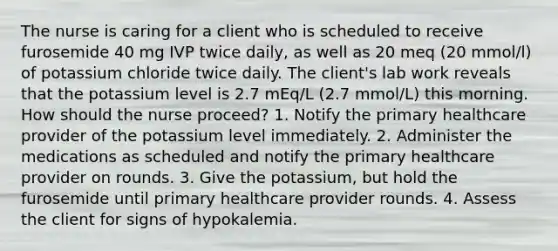 The nurse is caring for a client who is scheduled to receive furosemide 40 mg IVP twice daily, as well as 20 meq (20 mmol/l) of potassium chloride twice daily. The client's lab work reveals that the potassium level is 2.7 mEq/L (2.7 mmol/L) this morning. How should the nurse proceed? 1. Notify the primary healthcare provider of the potassium level immediately. 2. Administer the medications as scheduled and notify the primary healthcare provider on rounds. 3. Give the potassium, but hold the furosemide until primary healthcare provider rounds. 4. Assess the client for signs of hypokalemia.