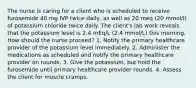 The nurse is caring for a client who is scheduled to receive furosemide 40 mg IVP twice daily, as well as 20 meq (20 mmol/l) of potassium chloride twice daily. The client's lab work reveals that the potassium level is 2.4 mEq/L (2.4 mmol/L) this morning. How should the nurse proceed? 1. Notify the primary healthcare provider of the potassium level immediately. 2. Administer the medications as scheduled and notify the primary healthcare provider on rounds. 3. Give the potassium, but hold the furosemide until primary healthcare provider rounds. 4. Assess the client for muscle cramps.