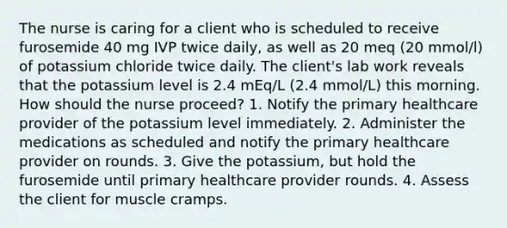 The nurse is caring for a client who is scheduled to receive furosemide 40 mg IVP twice daily, as well as 20 meq (20 mmol/l) of potassium chloride twice daily. The client's lab work reveals that the potassium level is 2.4 mEq/L (2.4 mmol/L) this morning. How should the nurse proceed? 1. Notify the primary healthcare provider of the potassium level immediately. 2. Administer the medications as scheduled and notify the primary healthcare provider on rounds. 3. Give the potassium, but hold the furosemide until primary healthcare provider rounds. 4. Assess the client for muscle cramps.