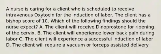 A nurse is caring for a client who is scheduled to receive intravenous Oxytocin for the induction of labor. The client has a bishop score of 10. Which of the following findings should the nurse expect? A. The client will receive Dinoprostone for ripening of the cervix. B. The client will experience lower back pain during labor C. The client will experience a successful induction of labor D. The client will require a vacuum or forceps assisted delivery