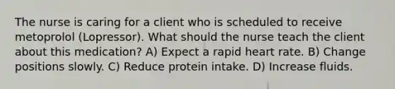 The nurse is caring for a client who is scheduled to receive metoprolol (Lopressor). What should the nurse teach the client about this medication? A) Expect a rapid heart rate. B) Change positions slowly. C) Reduce protein intake. D) Increase fluids.