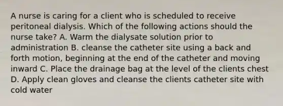 A nurse is caring for a client who is scheduled to receive peritoneal dialysis. Which of the following actions should the nurse take? A. Warm the dialysate solution prior to administration B. cleanse the catheter site using a back and forth motion, beginning at the end of the catheter and moving inward C. Place the drainage bag at the level of the clients chest D. Apply clean gloves and cleanse the clients catheter site with cold water