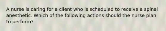 A nurse is caring for a client who is scheduled to receive a spinal anesthetic. Which of the following actions should the nurse plan to perform?