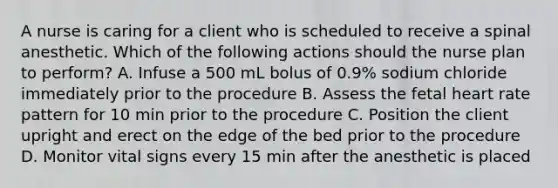 A nurse is caring for a client who is scheduled to receive a spinal anesthetic. Which of the following actions should the nurse plan to perform? A. Infuse a 500 mL bolus of 0.9% sodium chloride immediately prior to the procedure B. Assess the fetal heart rate pattern for 10 min prior to the procedure C. Position the client upright and erect on the edge of the bed prior to the procedure D. Monitor vital signs every 15 min after the anesthetic is placed