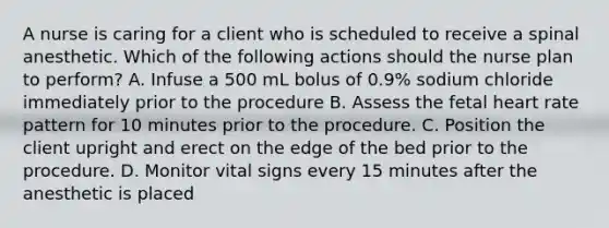 A nurse is caring for a client who is scheduled to receive a spinal anesthetic. Which of the following actions should the nurse plan to perform? A. Infuse a 500 mL bolus of 0.9% sodium chloride immediately prior to the procedure B. Assess the fetal heart rate pattern for 10 minutes prior to the procedure. C. Position the client upright and erect on the edge of the bed prior to the procedure. D. Monitor vital signs every 15 minutes after the anesthetic is placed