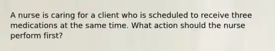 A nurse is caring for a client who is scheduled to receive three medications at the same time. What action should the nurse perform first?