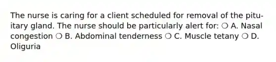 The nurse is caring for a client scheduled for removal of the pitu- itary gland. The nurse should be particularly alert for: ❍ A. Nasal congestion ❍ B. Abdominal tenderness ❍ C. Muscle tetany ❍ D. Oliguria