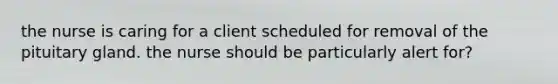 the nurse is caring for a client scheduled for removal of the pituitary gland. the nurse should be particularly alert for?