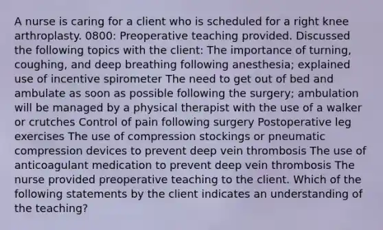 A nurse is caring for a client who is scheduled for a right knee arthroplasty. 0800: Preoperative teaching provided. Discussed the following topics with the client: The importance of turning, coughing, and deep breathing following anesthesia; explained use of incentive spirometer The need to get out of bed and ambulate as soon as possible following the surgery; ambulation will be managed by a physical therapist with the use of a walker or crutches Control of pain following surgery Postoperative leg exercises The use of compression stockings or pneumatic compression devices to prevent deep vein thrombosis The use of anticoagulant medication to prevent deep vein thrombosis The nurse provided preoperative teaching to the client. Which of the following statements by the client indicates an understanding of the teaching?