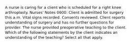 A nurse is caring for a client who is scheduled for a right knee arthroplasty. Nurses' Notes 0600: Client is admitted for surgery this a.m. Vital signs recorded. Consents reviewed. Client reports understanding of surgery and has no further questions for provider. The nurse provided preoperative teaching to the client. Which of the following statements by the client indicates an understanding of the teaching? Select all that apply.