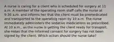 A nurse is caring for a client who is scheduled for surgery at 11 a.m. A member of the operating room staff calls the nurse at 9:30 a.m. and informs her that the client must be premedicated and transported to the operating room by 10 a.m. The nurse immediately administers the sedative medications as prescribed. At 10 a.m., as the nurse is getting the client ready for transport, she notes that the informed consent for surgery has not been signed by the client. Which action should the nurse take?