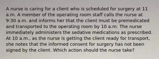 A nurse is caring for a client who is scheduled for surgery at 11 a.m. A member of the operating room staff calls the nurse at 9:30 a.m. and informs her that the client must be premedicated and transported to the operating room by 10 a.m. The nurse immediately administers the sedative medications as prescribed. At 10 a.m., as the nurse is getting the client ready for transport, she notes that the informed consent for surgery has not been signed by the client. Which action should the nurse take?