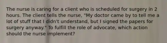 The nurse is caring for a client who is scheduled for surgery in 2 hours. The client tells the nurse, "My doctor came by to tell me a lot of stuff that I didn't understand, but I signed the papers for surgery anyway." To fulfill the role of advocate, which action should the nurse implement?