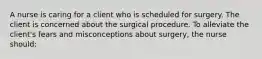 A nurse is caring for a client who is scheduled for surgery. The client is concerned about the surgical procedure. To alleviate the client's fears and misconceptions about surgery, the nurse should: