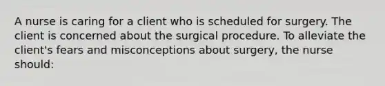 A nurse is caring for a client who is scheduled for surgery. The client is concerned about the surgical procedure. To alleviate the client's fears and misconceptions about surgery, the nurse should: