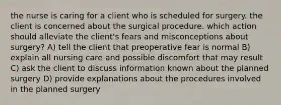 the nurse is caring for a client who is scheduled for surgery. the client is concerned about the surgical procedure. which action should alleviate the client's fears and misconceptions about surgery? A) tell the client that preoperative fear is normal B) explain all nursing care and possible discomfort that may result C) ask the client to discuss information known about the planned surgery D) provide explanations about the procedures involved in the planned surgery