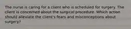 The nurse is caring for a client who is scheduled for surgery. The client is concerned about the surgical procedure. Which action should alleviate the client's fears and misconceptions about surgery?