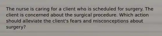 The nurse is caring for a client who is scheduled for surgery. The client is concerned about the surgical procedure. Which action should alleviate the client's fears and misconceptions about surgery?