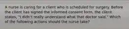 A nurse is caring for a client who is scheduled for surgery. Before the client has signed the informed consent form, the client states, "I didn't really understand what that doctor said." Which of the following actions should the nurse take?