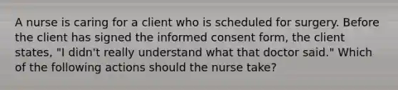 A nurse is caring for a client who is scheduled for surgery. Before the client has signed the informed consent form, the client states, "I didn't really understand what that doctor said." Which of the following actions should the nurse take?