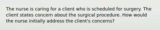 The nurse is caring for a client who is scheduled for surgery. The client states concern about the surgical procedure. How would the nurse initially address the client's concerns?