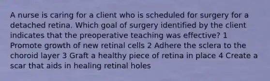 A nurse is caring for a client who is scheduled for surgery for a detached retina. Which goal of surgery identified by the client indicates that the preoperative teaching was effective? 1 Promote growth of new retinal cells 2 Adhere the sclera to the choroid layer 3 Graft a healthy piece of retina in place 4 Create a scar that aids in healing retinal holes