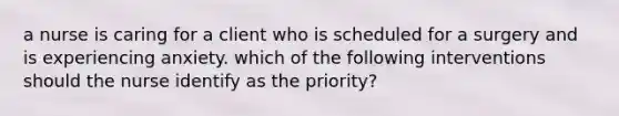 a nurse is caring for a client who is scheduled for a surgery and is experiencing anxiety. which of the following interventions should the nurse identify as the priority?