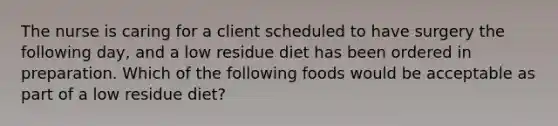 The nurse is caring for a client scheduled to have surgery the following day, and a low residue diet has been ordered in preparation. Which of the following foods would be acceptable as part of a low residue diet?