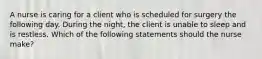 A nurse is caring for a client who is scheduled for surgery the following day. During the night, the client is unable to sleep and is restless. Which of the following statements should the nurse make?