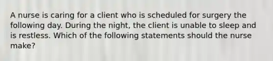 A nurse is caring for a client who is scheduled for surgery the following day. During the night, the client is unable to sleep and is restless. Which of the following statements should the nurse make?