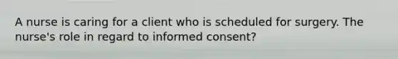 A nurse is caring for a client who is scheduled for surgery. The nurse's role in regard to informed consent?