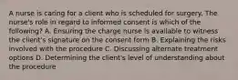 A nurse is caring for a client who is scheduled for surgery. The nurse's role in regard to informed consent is which of the following? A. Ensuring the charge nurse is available to witness the client's signature on the consent form B. Explaining the risks involved with the procedure C. Discussing alternate treatment options D. Determining the client's level of understanding about the procedure