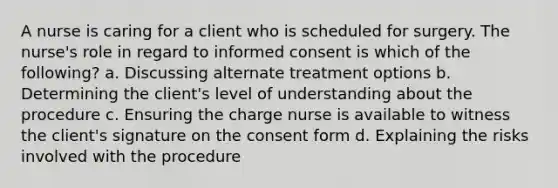 A nurse is caring for a client who is scheduled for surgery. The nurse's role in regard to informed consent is which of the following? a. Discussing alternate treatment options b. Determining the client's level of understanding about the procedure c. Ensuring the charge nurse is available to witness the client's signature on the consent form d. Explaining the risks involved with the procedure