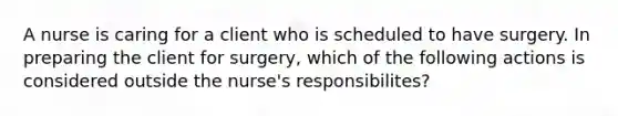 A nurse is caring for a client who is scheduled to have surgery. In preparing the client for surgery, which of the following actions is considered outside the nurse's responsibilites?