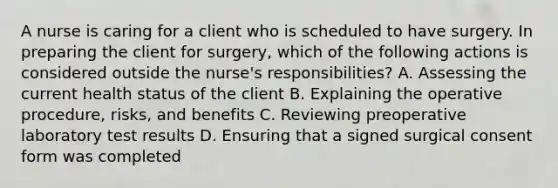 A nurse is caring for a client who is scheduled to have surgery. In preparing the client for surgery, which of the following actions is considered outside the nurse's responsibilities? A. Assessing the current health status of the client B. Explaining the operative procedure, risks, and benefits C. Reviewing preoperative laboratory test results D. Ensuring that a signed surgical consent form was completed