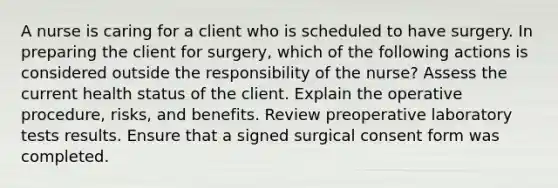 A nurse is caring for a client who is scheduled to have surgery. In preparing the client for surgery, which of the following actions is considered outside the responsibility of the nurse? Assess the current health status of the client. Explain the operative procedure, risks, and benefits. Review preoperative laboratory tests results. Ensure that a signed surgical consent form was completed.