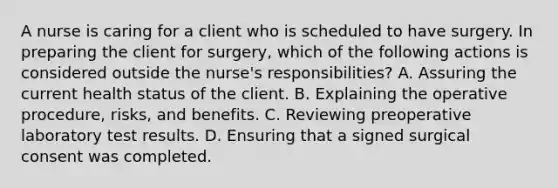 A nurse is caring for a client who is scheduled to have surgery. In preparing the client for surgery, which of the following actions is considered outside the nurse's responsibilities? A. Assuring the current health status of the client. B. Explaining the operative procedure, risks, and benefits. C. Reviewing preoperative laboratory test results. D. Ensuring that a signed surgical consent was completed.