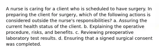 A nurse is caring for a client who is scheduled to have surgery. In preparing the client for surgery, which of the following actions is considered outside the nurse's responsibilities? a. Assuring the current health status of the client. b. Explaining the operative procedure, risks, and benefits. c. Reviewing preoperative laboratory test results. d. Ensuring that a signed surgical consent was completed.